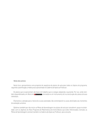 Notas das autoras
Neste livro, apresentamos uma proposta de sequência de planos de aula para todos os tópicos do programa,
seguindo a planificação a médio prazo apresentada no Caderno de Apoio ao Professor.
Os planos que se apresentam são bases de trabalho que os colegas adaptarão e ajustarão. Por isso, serão tam-
bém disponibilizados em Word em , tornando-se um instrumento útil na construção dos planos de aula
individuais.
Chamamos a atenção para o facto de as aulas planeadas não contemplarem as aulas destinadas aos momentos
de avaliação sumativa.
Optámos também por não incluir as Metas de Aprendizagem nos planos de aula por coincidirem, quase na totali-
dade, com os objetivos do Novo Programa de Matemática do Ensino Básico, que estão referenciados. Contudo, as
Metas de Aprendizagem constam também no Caderno de Apoio ao Professor, para consulta.
 