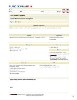 Escola: ______________________________________________________________________________________________________________________________________________________________________
Turma: _________________________ N.O
: ________________________ Data: _____________/_____________/_____________ Tempo:
19
Tema: Números e operações
Capítulo: Números racionais não negativos
Tópicos: Operações
PLANO DE AULA N.O
16
Aspetos positivos e aspetos a melhorar decorrentes da aula:
Notas:
Objetivos específicos:
• Utilizar estratégias de cálculo mental e escrito na adição de números racionais não negativos, usando as propriedades
Avaliação: TPC:
Avaliar a intervenção dos alunos ao longo da aula, através
dos seguintes registos:
• respeito pelas normas de trabalho;
• interesse e empenho;
• cooperação no trabalho em grupo;
• participação na aula.
• Caderno de Apoio ao Aluno – Ficha 10
• Livro de Fichas – Ficha de remediação n.o
7
Sumário: Conceitos:
• Adição e subtração de números racionais não negativos. Propriedades da adição • Operações: adição e subtração
• Propriedades
Atividades: Recursos:
• Tarefa – p. 62 (20 min.)
• Desenvolvimento dos conteúdos – p. 62
• Pensar e Resolver – p. 63
• Manual, pp. 62-63
Outros:
• Caderno de Apoio ao Aluno – Ficha 10
• Livro de Fichas – Ficha de remediação n.o
7
•
Teste interativo: Adição e subtração
de números racionais não negativos
Teste interativo: Propriedades da adição
Em pode ainda encontrar: • este plano de aula em formato editável (Word);
• a preparação desta aula pronta a executar.
 