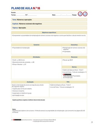 Escola: ______________________________________________________________________________________________________________________________________________________________________
Turma: _________________________ N.O
: ________________________ Data: _____________/_____________/_____________ Tempo:
21
Tema: Números e operações
Capítulo: Números racionais não negativos
Tópicos: Operações
PLANO DE AULA N.O
18
Aspetos positivos e aspetos a melhorar decorrentes da aula:
Notas:
Aproveitar para explorar com os alunos « A folha de cálculo e as propriedades da multiplicação», que se encontra nas páginas 82 e 83
do Manual.
Objetivos específicos:
• Compreender as propriedades da multiplicação de números racionais não negativos e usá-las para facilitar o cálculo mental e escrito
Avaliação: TPC:
Avaliar a intervenção dos alunos ao longo da aula, através
dos seguintes registos:
• respeito pelas normas de trabalho;
• interesse e empenho;
• cooperação no trabalho em grupo;
• participação na aula.
• Caderno de Apoio ao Aluno – Ficha 11
• Livro de Fichas – Ficha de remediação n.o
8
Sumário: Conceitos:
• Propriedades da multiplicação • Multiplicação de números racionais não
negativos
• Propriedades
Atividades: Recursos:
• Tarefa – p. 66 (15 min.)
• Desenvolvimento dos conteúdos – p. 66
• Pensar e Resolver – p. 67
• Manual, pp. 66-67
Outros:
• Caderno de Apoio ao Aluno – Ficha 11
• Livro de Fichas – Ficha de remediação n.o
8
•
Teste interativo: Propriedades
da multiplicação
Em pode ainda encontrar: • este plano de aula em formato editável (Word);
• a preparação desta aula pronta a executar.
 