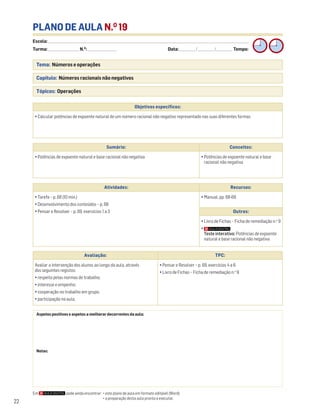 Avaliação: TPC:
Avaliar a intervenção dos alunos ao longo da aula, através
dos seguintes registos:
• respeito pelas normas de trabalho;
• interesse e empenho;
• cooperação no trabalho em grupo;
• participação na aula.
• Pensar e Resolver – p. 69, exercícios 4 a 6
• Livro de Fichas – Ficha de remediação n.o
9
Escola: ______________________________________________________________________________________________________________________________________________________________________
Turma: _________________________ N.O
: ________________________ Data: _____________/_____________/_____________ Tempo:
22
PLANO DE AULA N.O
19
Tema: Números e operações
Capítulo: Números racionais não negativos
Tópicos: Operações
Aspetos positivos e aspetos a melhorar decorrentes da aula:
Notas:
Objetivos específicos:
• Calcular potências de expoente natural de um número racional não negativo representado nas suas diferentes formas
Sumário: Conceitos:
• Potências de expoente natural e base racional não negativa • Potências de expoente natural e base
racional não negativa
Atividades: Recursos:
• Tarefa – p. 68 (10 min.)
• Desenvolvimento dos conteúdos – p. 68
• Pensar e Resolver – p. 69, exercícios 1 a 3
• Manual, pp. 68-69
Outros:
• Livro de Fichas – Ficha de remediação n.o
9
•
Teste interativo: Potências de expoente
natural e base racional não negativa
Em pode ainda encontrar: • este plano de aula em formato editável (Word);
• a preparação desta aula pronta a executar.
 