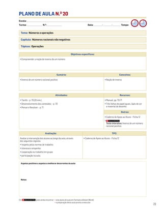 Escola: ______________________________________________________________________________________________________________________________________________________________________
Turma: _________________________ N.O
: ________________________ Data: _____________/_____________/_____________ Tempo:
23
Tema: Números e operações
Capítulo: Números racionais não negativos
Tópicos: Operações
PLANO DE AULA N.O
20
Aspetos positivos e aspetos a melhorar decorrentes da aula:
Notas:
Objetivos específicos:
• Compreender a noção de inverso de um número
Avaliação: TPC:
Avaliar a intervenção dos alunos ao longo da aula, através
dos seguintes registos:
• respeito pelas normas de trabalho;
• interesse e empenho;
• cooperação no trabalho em grupo;
• participação na aula.
• Caderno de Apoio ao Aluno – Ficha 12
Sumário: Conceitos:
• Inverso de um número racional positivo • Noção de inverso
Atividades: Recursos:
• Tarefa – p. 70 (10 min.)
• Desenvolvimento dos conteúdos – p. 70
• Pensar e Resolver – p. 71
• Manual, pp. 70-71
• Três folhas de papel iguais, lápis de cor
e material de desenho
Outros:
• Caderno de Apoio ao Aluno – Ficha 12
•
Teste interativo: Inverso de um número
racional positivo
Em pode ainda encontrar: • este plano de aula em formato editável (Word);
• a preparação desta aula pronta a executar.
 