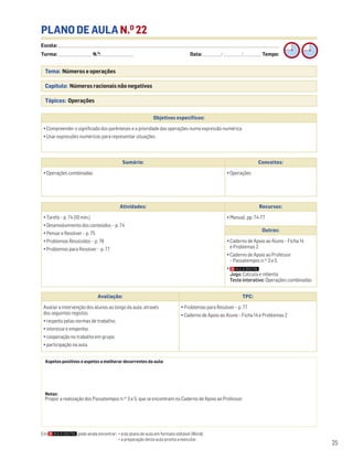 Escola: ______________________________________________________________________________________________________________________________________________________________________
Turma: _________________________ N.O
: ________________________ Data: _____________/_____________/_____________ Tempo:
25
Tema: Números e operações
Capítulo: Números racionais não negativos
Tópicos: Operações
PLANO DE AULA N.O
22
Aspetos positivos e aspetos a melhorar decorrentes da aula:
Notas:
Propor a realização dos Passatempos n.os
3 e 5, que se encontram no Caderno de Apoio ao Professor.
Objetivos específicos:
• Compreender o significado dos parênteses e a prioridade das operações numa expressão numérica
• Usar expressões numéricas para representar situações
Avaliação: TPC:
Avaliar a intervenção dos alunos ao longo da aula, através
dos seguintes registos:
• respeito pelas normas de trabalho;
• interesse e empenho;
• cooperação no trabalho em grupo;
• participação na aula.
• Problemas para Resolver – p. 77
• Caderno de Apoio ao Aluno – Ficha 14 e Problemas 2
Sumário: Conceitos:
• Operações combinadas • Operações
Atividades: Recursos:
• Tarefa – p. 74 (10 min.)
• Desenvolvimento dos conteúdos – p. 74
• Pensar e Resolver – p. 75
• Problemas Resolvidos – p. 76
• Problemas para Resolver – p. 77
• Manual, pp. 74-77
Outros:
• Caderno de Apoio ao Aluno – Ficha 14
e Problemas 2
• Caderno de Apoio ao Professor
– Passatempos n.os
3 e 5
•
Jogo: Calcula e rebenta
Teste interativo: Operações combinadas
Em pode ainda encontrar: • este plano de aula em formato editável (Word);
• a preparação desta aula pronta a executar.
 