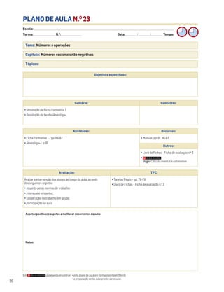 Escola: ______________________________________________________________________________________________________________________________________________________________________
Turma: _________________________ N.O
: ________________________ Data: _____________/_____________/_____________ Tempo:
26
PLANO DE AULA N.O
23
Tema: Números e operações
Capítulo: Números racionais não negativos
Tópicos:
Aspetos positivos e aspetos a melhorar decorrentes da aula:
Notas:
Objetivos específicos:
Sumário: Conceitos:
• Resolução da Ficha Formativa 1
• Resolução da tarefa «Investiga»
Atividades: Recursos:
• Ficha Formativa 1 – pp. 86-87
• «Investiga» – p. 81
• Manual, pp. 81, 86-87
Outros:
• Livro de Fichas – Ficha de avaliação n.o
3
•
Jogo: Cálculo mental e estimativa
Em pode ainda encontrar: • este plano de aula em formato editável (Word);
• a preparação desta aula pronta a executar.
Avaliação: TPC:
Avaliar a intervenção dos alunos ao longo da aula, através
dos seguintes registos:
• respeito pelas normas de trabalho;
• interesse e empenho;
• cooperação no trabalho em grupo;
• participação na aula.
• Tarefas Finais – pp. 78-79
• Livro de Fichas – Ficha de avaliação n.o
3
 