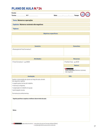 Escola: ______________________________________________________________________________________________________________________________________________________________________
Turma: _________________________ N.O
: ________________________ Data: _____________/_____________/_____________ Tempo:
27
Tema: Números e operações
Capítulo: Números racionais não negativos
Tópicos:
PLANO DE AULA N.O
24
Aspetos positivos e aspetos a melhorar decorrentes da aula:
Notas:
Objetivos específicos:
Avaliação: TPC:
Avaliar a intervenção dos alunos ao longo da aula, através
dos seguintes registos:
• respeito pelas normas de trabalho;
• interesse e empenho;
• cooperação no trabalho em grupo;
• participação na aula.
Formativa de conhecimentos.
Sumário: Conceitos:
• Resolução da Ficha Formativa 2
Atividades: Recursos:
• Ficha Formativa 2 – pp. 88-89 • Tarefas Finais – pp. 80-81
Outros:
•
Teste interativo: Números racionais
não negativos
Em pode ainda encontrar: • este plano de aula em formato editável (Word);
• a preparação desta aula pronta a executar.
 