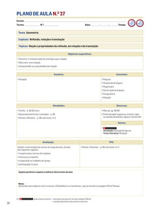 Escola: ______________________________________________________________________________________________________________________________________________________________________
Turma: _________________________ N.O
: ________________________ Data: _____________/_____________/_____________ Tempo:
30
PLANO DE AULA N.O
27
Tema: Geometria
Capítulo: Reflexão, rotação e translação
Tópicos: Noção e propriedades da reflexão, da rotação e da translação
Em pode ainda encontrar: • este plano de aula em formato editável (Word);
• a preparação desta aula pronta a executar.
Aspetos positivos e aspetos a melhorar decorrentes da aula:
Notas:
Aproveitar para explorar com os alunos «O GeoGebra e as isometrias», que se encontra na página 118 do Manual.
Objetivos específicos:
• Construir o transformado de uma figura por rotação
• Descrever uma rotação
• Compreender as propriedades da rotação
Avaliação: TPC:
Avaliar a intervenção dos alunos ao longo da aula, através
dos seguintes registos:
• respeito pelas normas de trabalho;
• interesse e empenho;
• cooperação no trabalho em grupo;
• participação na aula.
• Pensar e Resolver – p. 99, exercícios 4 e 5
Sumário: Conceitos:
• Rotação • Ângulos
• Amplitude de ângulo
• Ângulo giro
• Construção de ângulos
• Congruência
• Rotação
Atividades: Recursos:
• Tarefa – p. 98 (20 min.)
• Desenvolvimento dos conteúdos – p. 98
• Pensar e Resolver – p. 99, exercícios 1 a 3
• Manual, pp. 98-99
• Folha de papel vegetal ou acetato, lápis
oucanetasdeacetato,réguaetransferidor
Outros:
•
Animação: Rotação de figuras
Teste interativo: Rotação
 