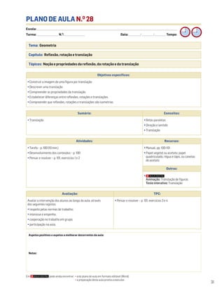 Escola: ______________________________________________________________________________________________________________________________________________________________________
Turma: _________________________ N.O
: ________________________ Data: _____________/_____________/_____________ Tempo:
31
Tema: Geometria
Capítulo: Reflexão, rotação e translação
Tópicos: Noção e propriedades da reflexão, da rotação e da translação
PLANO DE AULA N.O
28
Aspetos positivos e aspetos a melhorar decorrentes da aula:
Notas:
Objetivos específicos:
• Construir a imagem de uma figura por translação
• Descrever uma translação
• Compreender as propriedades da translação
• Estabelecer diferenças entre reflexões, rotações e translações
• Compreender que reflexões, rotações e translações são isometrias
Avaliação: TPC:
Avaliar a intervenção dos alunos ao longo da aula, através
dos seguintes registos:
• respeito pelas normas de trabalho;
• interesse e empenho;
• cooperação no trabalho em grupo;
• participação na aula.
• Pensar e resolver – p. 101, exercícios 3 e 4
Sumário: Conceitos:
• Translação • Retas paralelas
• Direção e sentido
• Translação
Atividades: Recursos:
• Tarefa – p. 100 (10 min.)
• Desenvolvimento dos conteúdos – p. 100
• Pensar e resolver – p. 101, exercícios 1 e 2
• Manual, pp. 100-101
• Papel vegetal ou acetato, papel
quadriculado, régua e lápis, ou canetas
de acetato
Outros:
•
Animação: Translação de figuras
Teste interativo: Translação
Em pode ainda encontrar: • este plano de aula em formato editável (Word);
• a preparação desta aula pronta a executar.
 