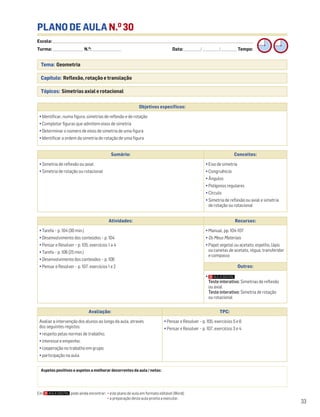 Escola: ______________________________________________________________________________________________________________________________________________________________________
Turma: _________________________ N.O
: ________________________ Data: _____________/_____________/_____________ Tempo:
33
Tema: Geometria
Capítulo: Reflexão, rotação e translação
Tópicos: Simetrias axial e rotacional
PLANO DE AULA N.O
30
Aspetos positivos e aspetos a melhorar decorrentes da aula / notas:
Objetivos específicos:
• Identificar, numa figura, simetrias de reflexão e de rotação
• Completar figuras que admitem eixos de simetria
• Determinar o número de eixos de simetria de uma figura
• Identificar a ordem da simetria de rotação de uma figura
Avaliação: TPC:
Avaliar a intervenção dos alunos ao longo da aula, através
dos seguintes registos:
• respeito pelas normas de trabalho;
• interesse e empenho;
• cooperação no trabalho em grupo;
• participação na aula.
• Pensar e Resolver – p. 105, exercícios 5 e 6
• Pensar e Resolver – p. 107, exercícios 3 e 4
Sumário: Conceitos:
• Simetria de reflexão ou axial
• Simetria de rotação ou rotacional
• Eixo de simetria
• Congruência
• Ângulos
• Polígonos regulares
• Círculo
• Simetria de reflexão ou axial e simetria
de rotação ou rotacional
Atividades: Recursos:
• Tarefa – p. 104 (30 min.)
• Desenvolvimento dos conteúdos – p. 104
• Pensar e Resolver – p. 105, exercícios 1 a 4
• Tarefa – p. 106 (25 min.)
• Desenvolvimento dos conteúdos – p. 106
• Pensar e Resolver – p. 107, exercícios 1 e 2
• Manual, pp. 104-107
• Os Meus Materiais
• Papel vegetal ou acetato, espelho, lápis
ou canetas de acetato, régua, transferidor
e compasso
Outros:
•
Teste interativo: Simetrias de reflexão
ou axial
Teste interativo: Simetria de rotação
ou rotacional
Em pode ainda encontrar: • este plano de aula em formato editável (Word);
• a preparação desta aula pronta a executar.
 