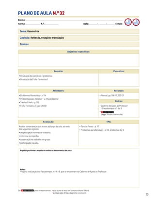 Escola: ______________________________________________________________________________________________________________________________________________________________________
Turma: _________________________ N.O
: ________________________ Data: _____________/_____________/_____________ Tempo:
35
Tema: Geometria
Capítulo: Reflexão, rotação e translação
Tópicos:
PLANO DE AULA N.O
32
Aspetos positivos e aspetos a melhorar decorrentes da aula:
Notas:
Propor a realização dos Passatempos n.os
4 e 8, que se encontram no Caderno de Apoio ao Professor.
Objetivos específicos:
Avaliação: TPC:
Avaliar a intervenção dos alunos ao longo da aula, através
dos seguintes registos:
• respeito pelas normas de trabalho;
• interesse e empenho;
• cooperação no trabalho em grupo;
• participação na aula.
• Tarefas Finais – p. 117
• Problemas para Resolver – p. 115, problemas 2 e 3
Sumário: Conceitos:
• Resolução de exercícios e problemas
• Resolução da Ficha Formativa 1
Atividades: Recursos:
• Problemas Resolvidos – p. 114
• Problemas para Resolver – p. 115, problema 1
• Tarefas Finais – p. 116
• Ficha Formativa 1 – pp. 120-121
• Manual, pp. 114-117, 120-121
Outros:
• Caderno de Apoio ao Professor
– Passatempos n.os
4 e 8
•
Jogo: Missão: isometrias
Em pode ainda encontrar: • este plano de aula em formato editável (Word);
• a preparação desta aula pronta a executar.
 
