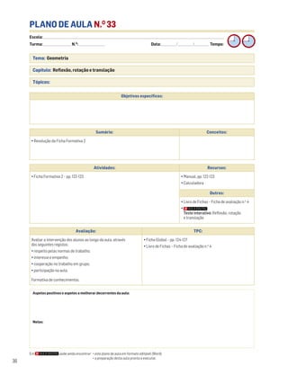 Escola: ______________________________________________________________________________________________________________________________________________________________________
Turma: _________________________ N.O
: ________________________ Data: _____________/_____________/_____________ Tempo:
36
PLANO DE AULA N.O
33
Tema: Geometria
Capítulo: Reflexão, rotação e translação
Tópicos:
Em pode ainda encontrar: • este plano de aula em formato editável (Word);
• a preparação desta aula pronta a executar.
Aspetos positivos e aspetos a melhorar decorrentes da aula:
Notas:
Objetivos específicos:
Avaliação: TPC:
Avaliar a intervenção dos alunos ao longo da aula, através
dos seguintes registos:
• respeito pelas normas de trabalho;
• interesse e empenho;
• cooperação no trabalho em grupo;
• participação na aula.
Formativa de conhecimentos.
• Ficha Global – pp. 124-127
• Livro de Fichas – Ficha de avaliação n.o
4
Sumário: Conceitos:
• Resolução da Ficha Formativa 2
Atividades: Recursos:
• Ficha Formativa 2 – pp. 122-123 • Manual, pp. 122-123
• Calculadora
Outros:
• Livro de Fichas – Ficha de avaliação n.o
4
•
Teste interativo: Reflexão, rotação
e translação
 