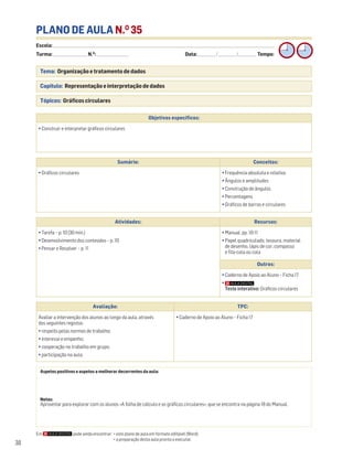 Escola: ______________________________________________________________________________________________________________________________________________________________________
Turma: _________________________ N.O
: ________________________ Data: _____________/_____________/_____________ Tempo:
38
PLANO DE AULA N.O
35
Tema: Organização e tratamento de dados
Capítulo: Representação e interpretação de dados
Tópicos: Gráficos circulares
Em pode ainda encontrar: • este plano de aula em formato editável (Word);
• a preparação desta aula pronta a executar.
Aspetos positivos e aspetos a melhorar decorrentes da aula:
Notas:
Aproveitar para explorar com os alunos «A folha de cálculo e os gráficos circulares», que se encontra na página 18 do Manual.
Objetivos específicos:
• Construir e interpretar gráficos circulares
Avaliação: TPC:
Avaliar a intervenção dos alunos ao longo da aula, através
dos seguintes registos:
• respeito pelas normas de trabalho;
• interesse e empenho;
• cooperação no trabalho em grupo;
• participação na aula.
• Caderno de Apoio ao Aluno – Ficha 17
Sumário: Conceitos:
• Gráficos circulares • Frequência absoluta e relativa
• Ângulos e amplitudes
• Construção de ângulos
• Percentagens
• Gráficos de barras e circulares
Atividades: Recursos:
• Tarefa – p. 10 (30 min.)
• Desenvolvimento dos conteúdos – p. 10
• Pensar e Resolver – p. 11
• Manual, pp. 10-11
• Papel quadriculado, tesoura, material
de desenho, lápis de cor, compasso
e fita-cola ou cola
Outros:
• Caderno de Apoio ao Aluno – Ficha 17
•
Teste interativo: Gráficos circulares
 