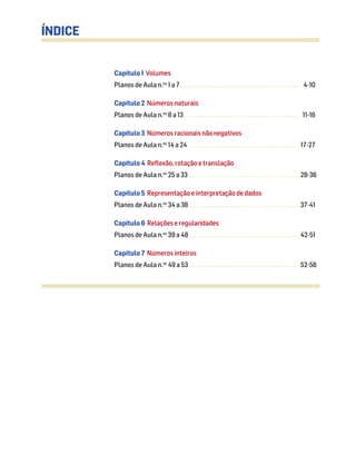 Capítulo 1 Volumes
Planos de Aula n.os
1 a 7....................................................... 4-10
Capítulo 2 Números naturais
Planos de Aula n.os
8 a 13 ..................................................... 11-16
Capítulo 3 Números racionais não negativos
Planos de Aula n.os
14 a 24 ...................................................17-27
Capítulo 4 Reflexão, rotação e translação
Planos de Aula n.os
25 a 33 ...................................................28-36
Capítulo 5 Representação e interpretação de dados
Planos de Aula n.os
34 a 38...................................................37-41
Capítulo 6 Relações e regularidades
Planos de Aula n.os
39 a 48...................................................42-51
Capítulo 7 Números inteiros
Planos de Aula n.os
49 a 53...................................................52-56
ÍNDICE
 