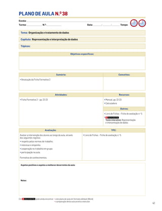 Escola: ______________________________________________________________________________________________________________________________________________________________________
Turma: _________________________ N.O
: ________________________ Data: _____________/_____________/_____________ Tempo:
41
Tema: Organização e tratamento de dados
Capítulo: Representação e interpretação de dados
Tópicos:
PLANO DE AULA N.O
38
Aspetos positivos e aspetos a melhorar decorrentes da aula:
Notas:
Objetivos específicos:
Avaliação: TPC:
Avaliar a intervenção dos alunos ao longo da aula, através
dos seguintes registos:
• respeito pelas normas de trabalho;
• interesse e empenho;
• cooperação no trabalho em grupo;
• participação na aula.
Formativa de conhecimentos.
• Livro de Fichas – Ficha de avaliação n.o
5
Sumário: Conceitos:
• Resolução da Ficha Formativa 2
Atividades: Recursos:
• Ficha Formativa 2 – pp. 22-23 • Manual, pp. 22-23
• Calculadora
Outros:
• Livro de Fichas – Ficha de avaliação n.o
5
•
Teste interativo: Representação
e interpretação de dados
Em pode ainda encontrar: • este plano de aula em formato editável (Word);
• a preparação desta aula pronta a executar.
 