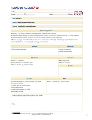 Escola: ______________________________________________________________________________________________________________________________________________________________________
Turma: _________________________ N.O
: ________________________ Data: _____________/_____________/_____________ Tempo:
43
Tema: Álgebra
Capítulo: Relações e regularidades
Tópicos: Sequências e regularidades
PLANO DE AULA N.O
40
Objetivos específicos:
• Identificar e dar exemplos de sequências e regularidades numéricas e não numéricas
• Determinar o termo seguinte ou o anterior a um dado termo e ampliar uma sequência numérica conhecida a sua lei de formação
• Determinar termos de ordens variadas de uma sequência, sendo conhecida a sua lei de formação
• Analisar as relações entre os termos de uma sequência e indicar uma lei de formação, utilizando linguagem natural e simbólica
• Interpretar diferentes representações de uma relação e relacioná-las
Aspetos positivos e aspetos a melhorar decorrentes da aula:
Notas:
Avaliação: TPC:
Avaliar a intervenção dos alunos ao longo da aula, através
dos seguintes registos:
• respeito pelas normas de trabalho;
• interesse e empenho;
• cooperação no trabalho em grupo;
• participação na aula.
• Pensar e Resolver – p. 31, exercícios 3 a 5
Sumário: Conceitos:
• Sequências e regularidades • Números e operações
• Noção de regularidade
Atividades: Recursos:
• Tarefa – p. 30 (45 min.)
• Desenvolvimento dos conteúdos – p. 30
• Pensar e Resolver – p. 31, exercícios 1 e 2
• Manual, pp. 30-31
• Material Cuisenaire
Outros:
Em pode ainda encontrar: • este plano de aula em formato editável (Word);
• a preparação desta aula pronta a executar.
 