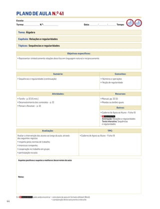 Escola: ______________________________________________________________________________________________________________________________________________________________________
Turma: _________________________ N.O
: ________________________ Data: _____________/_____________/_____________ Tempo:
44
PLANO DE AULA N.O
41
Tema: Álgebra
Capítulo: Relações e regularidades
Tópicos: Sequências e regularidades
Em pode ainda encontrar: • este plano de aula em formato editável (Word);
• a preparação desta aula pronta a executar.
Aspetos positivos e aspetos a melhorar decorrentes da aula:
Notas:
Objetivos específicos:
• Representar simbolicamente relações descritas em linguagem natural e reciprocamente
Avaliação: TPC:
Avaliar a intervenção dos alunos ao longo da aula, através
dos seguintes registos:
• respeito pelas normas de trabalho;
• interesse e empenho;
• cooperação no trabalho em grupo;
• participação na aula.
• Caderno de Apoio ao Aluno – Ficha 19
Sumário: Conceitos:
• Sequências e regularidades (continuação) • Números e operações
• Noção de regularidade
Atividades: Recursos:
• Tarefa – p. 32 (15 min.)
• Desenvolvimento dos conteúdos – p. 32
• Pensar e Resolver – p. 33
• Manual, pp. 32-33
• Moedas ou botões iguais
Outros:
• Caderno de Apoio ao Aluno – Ficha 19
•
Animação: Relações e regularidades
Testeinterativo: Sequências
e regularidades
 
