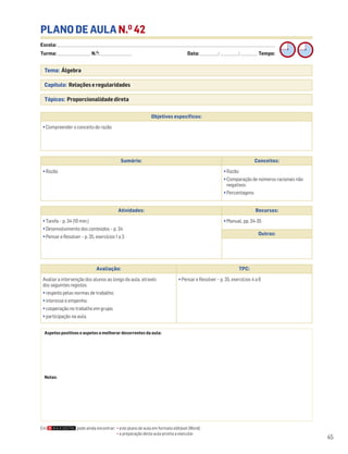 Escola: ______________________________________________________________________________________________________________________________________________________________________
Turma: _________________________ N.O
: ________________________ Data: _____________/_____________/_____________ Tempo:
45
Tema: Álgebra
Capítulo: Relações e regularidades
Tópicos: Proporcionalidade direta
PLANO DE AULA N.O
42
Objetivos específicos:
• Compreender o conceito de razão
Aspetos positivos e aspetos a melhorar decorrentes da aula:
Notas:
Avaliação: TPC:
Avaliar a intervenção dos alunos ao longo da aula, através
dos seguintes registos:
• respeito pelas normas de trabalho;
• interesse e empenho;
• cooperação no trabalho em grupo;
• participação na aula.
• Pensar e Resolver – p. 35, exercícios 4 a 6
Sumário: Conceitos:
• Razão • Razão
• Comparação de números racionais não
negativos
• Percentagens
Atividades: Recursos:
• Tarefa – p. 34 (10 min.)
• Desenvolvimento dos conteúdos – p. 34
• Pensar e Resolver – p. 35, exercícios 1 a 3
• Manual, pp. 34-35
Outros:
Em pode ainda encontrar: • este plano de aula em formato editável (Word);
• a preparação desta aula pronta a executar.
 
