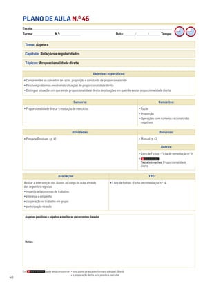 Escola: ______________________________________________________________________________________________________________________________________________________________________
Turma: _________________________ N.O
: ________________________ Data: _____________/_____________/_____________ Tempo:
48
PLANO DE AULA N.O
45
Tema: Álgebra
Capítulo: Relações e regularidades
Tópicos: Proporcionalidade direta
Em pode ainda encontrar: • este plano de aula em formato editável (Word);
• a preparação desta aula pronta a executar.
Aspetos positivos e aspetos a melhorar decorrentes da aula:
Notas:
Objetivos específicos:
• Compreender os conceitos de razão, proporção e constante de proporcionalidade
• Resolver problemas envolvendo situações de proporcionalidade direta
• Distinguir situações em que existe proporcionalidade direta de situações em que não existe proporcionalidade direta
Avaliação: TPC:
Avaliar a intervenção dos alunos ao longo da aula, através
dos seguintes registos:
• respeito pelas normas de trabalho;
• interesse e empenho;
• cooperação no trabalho em grupo;
• participação na aula.
• Livro de Fichas – Ficha de remediação n.o
14
Sumário: Conceitos:
• Proporcionalidade direta – resolução de exercícios • Razão
• Proporção
• Operações com números racionais não
negativos
Atividades: Recursos:
• Pensar e Resolver – p. 41 • Manual, p. 41
Outros:
• Livro de Fichas – Ficha de remediação n.o
14
•
Teste interativo: Proporcionalidade
direta
 