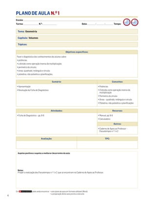 4
PLANO DE AULA N.O
1
Escola: ______________________________________________________________________________________________________________________________________________________________________
Turma: _________________________ N.O
: ________________________ Data: _____________/_____________/_____________ Tempo:
Tema: Geometria
Capítulo: Volumes
Tópicos:
Aspetos positivos e aspetos a melhorar decorrentes da aula:
Notas:
Propor a realização dos Passatempos n.os
1 e 2, que se encontram no Caderno de Apoio ao Professor.
Objetivos específicos:
Fazer o diagnóstico dos conhecimentos dos alunos sobre:
• potências;
• a divisão como operação inversa da multiplicação;
• perímetro do círculo;
• áreas: quadrado, retângulo e círculo;
• poliedros, não poliedros e planificações.
Avaliação: TPC:
Sumário: Conceitos:
• Apresentação
• Resolução da Ficha de Diagnóstico
• Potências
• A divisão como operação inversa da
multiplicação
• Perímetro do círculo
• Áreas – quadrado, retângulo e círculo
• Poliedros, não poliedros e planificações
Atividades: Recursos:
• Ficha de Diagnóstico – pp. 8-9 • Manual, pp. 8-9
• Calculadora
Outros:
• Caderno de Apoio ao Professor –
Passatempos n.os
1 e 2
Em pode ainda encontrar: • este plano de aula em formato editável (Word);
• a preparação desta aula pronta a executar.
 