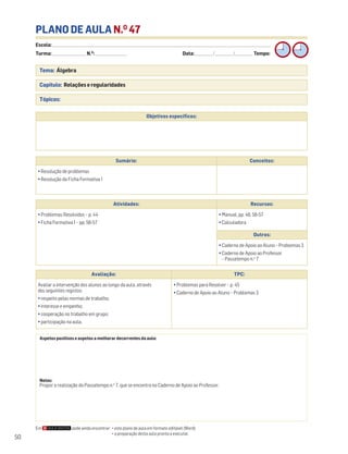 Escola: ______________________________________________________________________________________________________________________________________________________________________
Turma: _________________________ N.O
: ________________________ Data: _____________/_____________/_____________ Tempo:
50
PLANO DE AULA N.O
47
Tema: Álgebra
Capítulo: Relações e regularidades
Tópicos:
Em pode ainda encontrar: • este plano de aula em formato editável (Word);
• a preparação desta aula pronta a executar.
Aspetos positivos e aspetos a melhorar decorrentes da aula:
Notas:
Propor a realização do Passatempo n.o
7, que se encontra no Caderno de Apoio ao Professor.
Objetivos específicos:
Avaliação: TPC:
Avaliar a intervenção dos alunos ao longo da aula, através
dos seguintes registos:
• respeito pelas normas de trabalho;
• interesse e empenho;
• cooperação no trabalho em grupo;
• participação na aula.
• Problemas para Resolver – p. 45
• Caderno de Apoio ao Aluno – Problemas 3
Sumário: Conceitos:
• Resolução de problemas
• Resolução da Ficha Formativa 1
Atividades: Recursos:
• Problemas Resolvidos – p. 44
• Ficha Formativa 1 – pp. 56-57
• Manual, pp. 46, 56-57
• Calculadora
Outros:
• Caderno de Apoio ao Aluno – Problemas 3
• Caderno de Apoio ao Professor
– Passatempo n.o
7
 