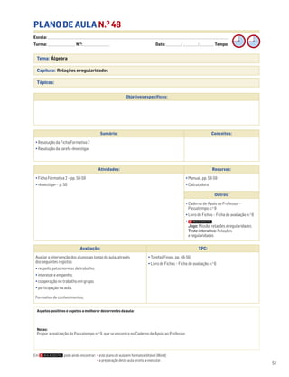 Escola: ______________________________________________________________________________________________________________________________________________________________________
Turma: _________________________ N.O
: ________________________ Data: _____________/_____________/_____________ Tempo:
51
Tema: Álgebra
Capítulo: Relações e regularidades
Tópicos:
PLANO DE AULA N.O
48
Objetivos específicos:
Aspetos positivos e aspetos a melhorar decorrentes da aula:
Notas:
Propor a realização do Passatempo n.o
9, que se encontra no Caderno de Apoio ao Professor.
Avaliação: TPC:
Avaliar a intervenção dos alunos ao longo da aula, através
dos seguintes registos:
• respeito pelas normas de trabalho;
• interesse e empenho;
• cooperação no trabalho em grupo;
• participação na aula.
Formativa de conhecimentos.
• Tarefas Finais, pp. 46-50
• Livro de Fichas – Ficha de avaliação n.o
6
Sumário: Conceitos:
• Resolução da Ficha Formativa 2
• Resolução da tarefa «Investiga»
Atividades: Recursos:
• Ficha Formativa 2 – pp. 58-59
• «Investiga» – p. 50
• Manual, pp. 56-59
• Calculadora
Outros:
• Caderno de Apoio ao Professor –
Passatempo n.o
9
• Livro de Fichas – Ficha de avaliação n.o
6
•
Jogo: Missão: relações e regularidades
Teste interativo: Relações
e regularidades
Em pode ainda encontrar: • este plano de aula em formato editável (Word);
• a preparação desta aula pronta a executar.
 