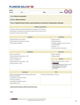 Escola: ______________________________________________________________________________________________________________________________________________________________________
Turma: _________________________ N.O
: ________________________ Data: _____________/_____________/_____________ Tempo:
53
Tema: Números e operações
Capítulo: Números inteiros
Tópicos: Noção de número inteiro e representação na reta numérica. Comparação e ordenação
PLANO DE AULA N.O
50
Aspetos positivos e aspetos a melhorar decorrentes da aula:
Notas:
Objetivos específicos:
• Localizar e posicionar números inteiros positivos e negativos na reta numérica
• Compreender as noções de valor absoluto e de simétrico de um número inteiro
• Comparar e ordenar números inteiros
Avaliação: TPC:
Avaliar a intervenção dos alunos ao longo da aula, através
dos seguintes registos:
• respeito pelas normas de trabalho;
• interesse e empenho;
• cooperação no trabalho em grupo;
• participação na aula.
• Caderno de Apoio ao Aluno – Ficha 22
Sumário: Conceitos:
• Representação na reta numérica
• Valor absoluto e simétrico de um número
• Comparação e ordenação
• Números inteiros
• Noção de distância
• Localizar e posicionar números naturais
na reta numérica
• Símbolos <, > e =
• Ordens crescente e decrescente
Atividades: Recursos:
• Tarefa – p. 66 (15 min.)
• Desenvolvimento dos conteúdos – p. 66
• Pensar e Resolver – p. 67
• Tarefa – p. 68 (10 min.)
• Desenvolvimento dos conteúdos – p. 68
• Pensar e Resolver – p. 69
• Manual, pp. 66-69
• Régua graduada
Outros:
• Caderno de Apoio ao Aluno – Ficha 22
•
Teste interativo: Noção de número inteiro
e representação na reta numérica
Teste interativo: Comparação
e ordenação
Em pode ainda encontrar: • este plano de aula em formato editável (Word);
• a preparação desta aula pronta a executar.
 