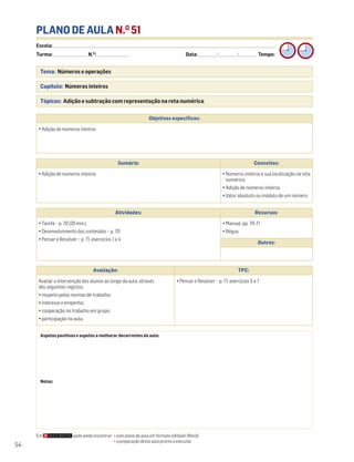 Escola: ______________________________________________________________________________________________________________________________________________________________________
Turma: _________________________ N.O
: ________________________ Data: _____________/_____________/_____________ Tempo:
54
PLANO DE AULA N.O
51
Tema: Números e operações
Capítulo: Números inteiros
Tópicos: Adição e subtração com representação na reta numérica
Em pode ainda encontrar: • este plano de aula em formato editável (Word);
• a preparação desta aula pronta a executar.
Aspetos positivos e aspetos a melhorar decorrentes da aula:
Notas:
Objetivos específicos:
• Adição de números inteiros
Avaliação: TPC:
Avaliar a intervenção dos alunos ao longo da aula, através
dos seguintes registos:
• respeito pelas normas de trabalho;
• interesse e empenho;
• cooperação no trabalho em grupo;
• participação na aula.
• Pensar e Resolver – p. 71, exercícios 5 a 7
Sumário: Conceitos:
• Adição de números inteiros • Números inteiros e sua localização na reta
numérica
• Adição de números inteiros
• Valor absoluto ou módulo de um número
Atividades: Recursos:
• Tarefa – p. 70 (20 min.)
• Desenvolvimento dos conteúdos – p. 70
• Pensar e Resolver – p. 71, exercícios 1 a 4
• Manual, pp. 70-71
• Régua
Outros:
 