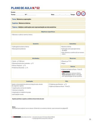 Escola: ______________________________________________________________________________________________________________________________________________________________________
Turma: _________________________ N.O
: ________________________ Data: _____________/_____________/_____________ Tempo:
55
Tema: Números e operações
Capítulo: Números inteiros
Tópicos: Adição e subtração com representação na reta numérica
PLANO DE AULA N.O
52
Aspetos positivos e aspetos a melhorar decorrentes da aula:
Notas:
Aproveitar para explorar com os alunos «A Internet e os números inteiros», que se encontra na página 82.
Objetivos específicos:
• Adicionar e subtrair números inteiros
Avaliação: TPC:
Avaliar a intervenção dos alunos ao longo da aula, através
dos seguintes registos:
• respeito pelas normas de trabalho;
• interesse e empenho;
• cooperação no trabalho em grupo;
• participação na aula.
• Problemas para Resolver – p. 75
• Caderno de Apoio ao Aluno – Ficha 23
Sumário: Conceitos:
• Subtração de números inteiros
• Resolução de problemas
• Números inteiros
• Subtração como operação inversa
da adição
• Valor absoluto e simétrico de um número
inteiro
Atividades: Recursos:
• Tarefa – p. 72 (30 min.)
• Desenvolvimento dos conteúdos – p. 72
• Pensar e Resolver – p. 73
• Problemas Resolvidos – p. 74
• Manual, pp. 72-74
• Régua
Outros:
• Caderno de Apoio ao Aluno – Ficha 23
•
Jogo: Avalanche: números inteiros
Teste interativo: Adição e subtração
com representação na reta numérica
Em pode ainda encontrar: • este plano de aula em formato editável (Word);
• a preparação desta aula pronta a executar.
 