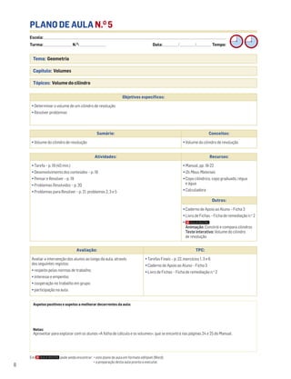 8
PLANO DE AULA N.O
5
Escola: ______________________________________________________________________________________________________________________________________________________________________
Turma: _________________________ N.O
: ________________________ Data: _____________/_____________/_____________ Tempo:
Tema: Geometria
Capítulo: Volumes
Tópicos: Volume do cilindro
Aspetos positivos e aspetos a melhorar decorrentes da aula:
Notas:
Aproveitar para explorar com os alunos «A folha de cálculo e os volumes», que se encontra nas páginas 24 e 25 do Manual.
Objetivos específicos:
• Determinar o volume de um cilindro de revolução
• Resolver problemas
Avaliação: TPC:
Avaliar a intervenção dos alunos ao longo da aula, através
dos seguintes registos:
• respeito pelas normas de trabalho;
• interesse e empenho;
• cooperação no trabalho em grupo;
• participação na aula.
• Tarefas Finais – p. 22, exercícios 1, 3 e 6
• Caderno de Apoio ao Aluno – Ficha 3
• Livro de Fichas – Ficha de remediação n.o
2
Sumário: Conceitos:
• Volume do cilindro de revolução • Volume do cilindro de revolução
Atividades: Recursos:
• Tarefa – p. 18 (40 min.)
• Desenvolvimento dos conteúdos – p. 18
• Pensar e Resolver – p. 19
• Problemas Resolvidos – p. 20
• Problemas para Resolver – p. 21, problemas 2, 3 e 5
• Manual, pp. 18-22
• Os Meus Materiais
• Copo cilíndrico, copo graduado, régua
e água
• Calculadora
Outros:
• Caderno de Apoio ao Aluno – Ficha 3
• Livro de Fichas – Ficha de remediação n.o
2
•
Animação: Constrói e compara cilindros
Teste interativo: Volume do cilindro
de revolução
Em pode ainda encontrar: • este plano de aula em formato editável (Word);
• a preparação desta aula pronta a executar.
 