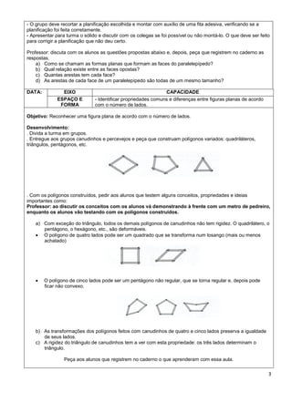 - O grupo deve recortar a planificação escolhida e montar com auxílio de uma fita adesiva, verificando se a
planificação foi feita corretamente.
- Apresentar para turma o sólido e discutir com os colegas se foi possível ou não montá-lo. O que deve ser feito
para corrigir a planificação que não deu certo.

Professor: discuta com os alunos as questões propostas abaixo e, depois, peça que registrem no caderno as
respostas.
    a) Como se chamam as formas planas que formam as faces do paralelepípedo?
    b) Qual relação existe entre as faces opostas?
    c) Quantas arestas tem cada face?
    d) As arestas de cada face de um paralelepípedo são todas de um mesmo tamanho?

DATA:           EIXO                                           CAPACIDADE
              ESPAÇO E         - Identificar propriedades comuns e diferenças entre figuras planas de acordo
               FORMA           com o número de lados.

Objetivo: Reconhecer uma figura plana de acordo com o número de lados.

Desenvolvimento:
. Divida a turma em grupos.
. Entregue aos grupos canudinhos e percevejos e peça que construam polígonos variados: quadriláteros,
triângulos, pentágonos, etc.




. Com os polígonos construídos, pedir aos alunos que testem alguns conceitos, propriedades e ideias
importantes como:
Professor: ao discutir os conceitos com os alunos vá demonstrando à frente com um metro de pedreiro,
enquanto os alunos vão testando com os polígonos construídos.

    a) Com exceção do triângulo, todos os demais polígonos de canudinhos não tem rigidez. O quadrilátero, o
       pentágono, o hexágono, etc., são deformáveis.
     O polígono de quatro lados pode ser um quadrado que se transforma num losango (mais ou menos
       achatado)




       O polígono de cinco lados pode ser um pentágono não regular, que se torna regular e, depois pode
        ficar não convexo.




    b) As transformações dos polígonos feitos com canudinhos de quatro e cinco lados preserva a igualdade
       de seus lados.
    c) A rigidez do triângulo de canudinhos tem a ver com esta propriedade: os três lados determinam o
       triângulo.

                 Peça aos alunos que registrem no caderno o que aprenderam com essa aula.

                                                                                                               3
 