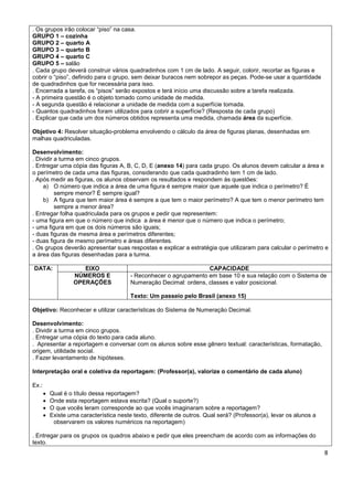 . Os grupos irão colocar “piso” na casa.
GRUPO 1 – cozinha
GRUPO 2 – quarto A
GRUPO 3 – quarto B
GRUPO 4 – quarto C
GRUPO 5 – salão
. Cada grupo deverá construir vários quadradinhos com 1 cm de lado. A seguir, colorir, recortar as figuras e
cobrir o “piso”, definido para o grupo, sem deixar buracos nem sobrepor as peças. Pode-se usar a quantidade
de quadradinhos que for necessária para isso.
. Encerrada a tarefa, os “pisos” serão expostos e terá início uma discussão sobre a tarefa realizada.
- A primeira questão é o objeto tomado como unidade de medida.
- A segunda questão é relacionar a unidade de medida com a superfície tomada.
- Quantos quadradinhos foram utilizados para cobrir a superfície? (Resposta de cada grupo)
. Explicar que cada um dos números obtidos representa uma medida, chamada área da superfície.

Objetivo 4: Resolver situação-problema envolvendo o cálculo da área de figuras planas, desenhadas em
malhas quadriculadas.

Desenvolvimento:
. Dividir a turma em cinco grupos.
. Entregar uma cópia das figuras A, B, C, D, E (anexo 14) para cada grupo. Os alunos devem calcular a área e
o perímetro de cada uma das figuras, considerando que cada quadradinho tem 1 cm de lado.
. Após medir as figuras, os alunos observam os resultados e respondem às questões:
     a) O número que indica a área de uma figura é sempre maior que aquele que indica o perímetro? É
          sempre menor? É sempre igual?
     b) A figura que tem maior área é sempre a que tem o maior perímetro? A que tem o menor perímetro tem
          sempre a menor área?
. Entregar folha quadriculada para os grupos e pedir que representem:
- uma figura em que o número que indica a área é menor que o número que indica o perímetro;
- uma figura em que os dois números são iguais;
- duas figuras de mesma área e perímetros diferentes;
- duas figura de mesmo perímetro e áreas diferentes.
. Os grupos deverão apresentar suas respostas e explicar a estratégia que utilizaram para calcular o perímetro e
a área das figuras desenhadas para a turma.

DATA:                  EIXO                                          CAPACIDADE
                    NÚMEROS E             - Reconhecer o agrupamento em base 10 e sua relação com o Sistema de
                    OPERAÇÕES             Numeração Decimal: ordens, classes e valor posicional.

                                          Texto: Um passeio pelo Brasil (anexo 15)

Objetivo: Reconhecer e utilizar características do Sistema de Numeração Decimal.

Desenvolvimento:
. Dividir a turma em cinco grupos.
. Entregar uma cópia do texto para cada aluno.
. Apresentar a reportagem e conversar com os alunos sobre esse gênero textual: características, formatação,
origem, utilidade social.
. Fazer levantamento de hipóteses.

Interpretação oral e coletiva da reportagem: (Professor(a), valorize o comentário de cada aluno)

Ex.:
          Qual é o título dessa reportagem?
          Onde esta reportagem estava escrita? (Qual o suporte?)
          O que vocês leram corresponde ao que vocês imaginaram sobre a reportagem?
          Existe uma característica neste texto, diferente de outros. Qual será? (Professor(a), levar os alunos a
            observarem os valores numéricos na reportagem)

. Entregar para os grupos os quadros abaixo e pedir que eles preencham de acordo com as informações do
texto.
                                                                                                                     8
 