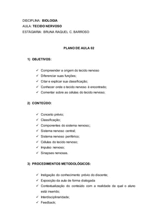 DISCIPLINA: BIOLOGIA
AULA: TECIDO NERVOSO
ESTÁGIARIA: BRUNA RAQUEL C. BARROSO
PLANO DE AULA 02
1) OBJETIVOS:
 Compreender a origem do tecido nervoso
 Diferenciar suas funções;
 Citar e explicar sua classificação;
 Conhecer onde o tecido nervoso é encontrado;
 Comentar sobre as células do tecido nervoso;
2) CONTEÚDO:
 Conceito prévio;
 Classificação;
 Componentes do sistema nervoso;;
 Sistema nervoso central;
 Sistema nervoso periférico;
 Células do tecido nervoso;
 Impulso nervoso;
 Sinapses nervosas.
3) PROCEDIMENTOS METODOLÓGICOS:
 Instigação do conhecimento prévio do discente;
 Exposição da aula de forma dialogada
 Contextualização do conteúdo com a realidade da qual o aluno
está inserido;
 Interdisciplinaridade;
 Feedback;
 