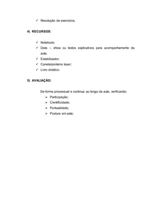 Resolução de exercícios.
4) RECURSOS:
 Notebook;
 Data – show ou textos explicativos para acompanhamento da
aula;
 Estabilizador;
 Caneta/ponteira laser;
 Livro didático
5) AVALIAÇÃO:
De forma processual e continua ao longo da aula, verificando:
 Participação;
 Cientificidade;
 Pontualidade;
 Postura em sala;
 