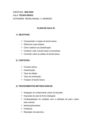 DISCIPLINA: BIOLOGIA
AULA: TECIDO ÒSSEO
ESTÁGIARIA: BRUNA RAQUEL C. BARROSO
PLANO DE AULA 03
1) OBJETIVOS:
 Compreender a origem do tecido ósseo;
 Diferenciar suas funções;
 Citar e explicar sua classificação;
 Conhecer onde o tecido ósseo é encontrado;
 Comentar sobre as células do tecido ósseo.
2) CONTEÚDO:
 Conceito prévio;
 Classificação;
 Tipos de células;
 Tipos de ossificação;
 Funções do tecido ósseo;
3) PROCEDIMENTOS METODOLÓGICOS:
 Instigação do conhecimento prévio do discente;
 Exposição da aula de forma dialogada
 Contextualização do conteúdo com a realidade da qual o aluno
está inserido;
 Interdisciplinaridade;
 Feedback;
 Resolução de exercícios.
 
