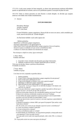 17/11/10: A aula como sempre foi bem tranquila, os alunos não apresentaram nenhuma dificuldade
quanto ao aprendizado do assunto, nem eu tive problemas quanto à execução do plano de aula.

19/11/10: Todos os alunos presentes na aula fizeram o estudo dirigido. As dúvidas que surgiam
relativas à atividade eram tiradas imediatamente.

    Anexos:

                                            ESTUDO DIRIGIDO

       Disciplina: Biologia
       Assunto: Genética
       Profª: Eula Paula

       O tema Polialelia e grupos sanguíneos, desenvolvido no texto em anexo, serão estudados por
       vocês, através da técnica de “Estudo dirigido”.

       Ao final deste trabalho vocês serão capazes de:

        - Definir polialelia;
 - Identificar os diferentes grupos sanguíneos;
 - Distinguir aglutinogênio A de aglutinogênio B;
 - Saber como é feito o teste para determinar o grupo sanguíneo feito em hospitais;
 - Descrever quais as condições em que ocorre a eritroblastose fetal;
 - Conhecer os efeitos de acidentes nas transfusões de sangue.

 Para alcançar os objetivos acima, siga as instruções:

 1 a Parte: 40min.
 Trabalho individual

      1. Leia todo o texto, tomando nota das partes que julgar interessante.
      2. Sublinhe as palavras novas e busque significado para as mesmas.
3.Em caso de dúvidas, chame o professor discretamente.                       '
4.Trabalhe em silencio.

  28 Parte: 40min.
  Trabalho em grupo

  Com base no texto, responda as questões abaixo:

      1.  Defina polialelia.
      2.  Como é feito o teste para determinar o grupo sanguíneo de uma pessoa?
      3.  Neste estudo qual a definição de soro?
      4.  O que ocorre quando se mistura o soro com a gota de sangue?
      5.  Identifique os diferentes grupos sanguíneos.
      6.  Qual diferença há entre aglutinogênio A de aglutinogênio B?
      7.   O que pode ocorrer se o sangue de um indivíduo do grupo A for doado a um
          indivíduo do grupo B?'
     8.No teste para determinar o grupo sanguíneo, quando é que pode se afirmar que o
      sangue é do tipo A, do tipo B, do tipo AB e do tipo O?
     9.Pessoas de que grupo sanguíneo são consideradas doadoras universais? Por quê?
     10.Quem são as pessoas consideradas receptoras universais? Explique.
     11.Com análise dos grupos sanguíneos é possível esclarecer casos de paternidade
      duvidosa ou de troca de bebês em maternidade? Como?
     12.Com que tipo de teste é possível se provar 'com mais segurança a paternidade de
      uma criança?
     13.Quando foi proposto o sistema ABO e por quem foi proposto? Que análise vocês
      fazem desse sistema?                                                          .
     14. De acordo com o texto em que situação é possível ocorrer a eritroblastose?
     15. Como essa doença é também conhecida?
     16. Como se desenvolve a doença?
     17.Como a eritroblastose pode ser evitada?
     18.Ainda falando em eritroblastose, em uma primeira gestação a criança pode nascer
       com segurança? Como.isso pode ocorrer?
      19 .O que pode ocorrer após uma segunda gestação, onde a mãe é Rh- e a criança é
       Rh+?
   20. O que pode ocorrer nos casos mais graves da doença?
 