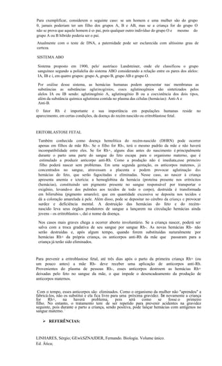 Para exemplificar, considerem o seguinte caso: se um homem e uma mulher são do grupo
0, jamais poderiam ter um filho dos grupos A, B e AB, mas se a criança for do grupo O
não se prova que aquele homem é o pai, pois qualquer outro indivíduo do grupo O e mesmo do
grupo A ou B híbrido poderia ser o pai.      '
Atualmente com o teste de DNA, a paternidade pode ser esclarecida com altíssimo grau de
certeza.

SISTEMA ABO

 Sistema proposto em 1900, pelo' austríaco Landsteiner, onde ele classificou o grupo
 sanguíneo segundo a polialelia do sistema ABO considerando a relação entre os pares dos alelos:
 IA, IB e i, em quatro grupos: grupo A, grupo B, grupo AB e grupo O.

 Por análise desse sistema, as hemácias humanas podem apresentar nas' membranas as
 substâncias as substâncias aglutinogênios, esses aglutinogênios são sintetizados pelos
 alelos IA ou IB sendo: aglutinogênio A, aglutinogênio B ou a coexistência dos dois tipos,
 além da substância química aglutinina contida no plasma das células (hemácias): Anti-A e
 Anti-B.
O fator Rh é importante e sua importância em populações humanas                          reside   no
aparecimento, em certas condições, da doença do recém nascido ou eritroblastose fetal.



ERITOBLASTOSE FETAL

 Também conhecida como doença hemolítica do recém-nascido (DHRN) pode ocorrer
 apenas em filhos de mãe Rh-. Se o filho for Rh-, terá o mesmo padrão da mãe e não haverá
 incompatibilidade entre eles. Se for Rh+, alguns dias antes do nascimento é.principalmente
 durante o parto uma parte do sangue do feto escapa. para o organismo materno, que é
 .estimulado a produzir anticorpo anti-Rh. Como a produção não é imediata,esse primeiro
 .filho poderá nascer sem problemas. Em uma segunda gestação, os anticorpos matemos, já
 concentrados no sangue, atravessam a placenta e podem provocar aglutinação das
 hemácias do feto, que serão fagocitadas e eliminadas. Nesse caso, ao nascer à criança
 apresenta anemia e icterícia: a hemoglobina da hemácia (proteína presente nos eritrócitos
 (hemácias), constituindo um pigmento presente no sangue responsável' por transportar o
 oxigênio, levando-o dos pulmões aos tecidos de todo o corpo), destruída é transformada
 em bilirrubina (pigmento amarelo); que em quantidade excessiva se deposita nos tecidos e
 dá a coloração amarelada à pele. Além disso, pode se depositar no cérebro da criança e provocar
 surdez e deficiência mental. A destruição das hemácias do feto e do recém-
 nascido leva seus órgãos produtores de sangue a lançarem na circulação hemácias ainda
 jovens - os eritroblastos -, daí o nome da doença.

 Nos casos mais graves chega a ocorrer aborto involuntário. Se a criança        nascer, poderá ser
 salva com a troca gradativa de seu sangue por sangue Rh-. As novas             hemácias Rh- não
 serão destruídas e, após algum tempo, quando forem substituídas                naturalmente 'por
 hemácias Rh+ da própria criança, os anticorpos anti-Rh da mãe que               passaram para a
 criança já terão sido eliminados.



Para prevenir a eritroblastose fetal, até três dias após o parto da primeira criança Rh+ (ou
um pouco antes) a mãe Rh- deve receber uma aplicação de anticorpos anti-Rh.
Provenientes do plasma de pessoas Rh-, esses anticorpos destroem as hemácias Rh+
deixadas pelo feto no sangue da mãe, o que impede o desencadeamento da produção de
anticorpos maternos.


 Com o tempo, esses anticorpos são: eliminados. Como o organismo da mulher não "aprendeu" a
fabricá-los, não os substitui e ela fica livre para uma 'próxima gravidez. Se novamente a criança
for    Rh+,     na     haverá     problema,      pois    será   como     se    fosse,o  primeiro
filho. No entanto, o tratamento tem' de ser repetido para prevenir acidentes na gravidez
seguinte, pois durante o parto a criança, sendo positiva, pode lançar hemácias com antígenos no
sangue materno. '      -

    REFERÊNCIAS:



LINHARES, Sérgio; GEwkSZNAJDER, Fernando. Biologia. Volume único.
Ed. Ática;

                                  ~.
 