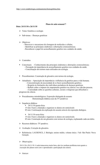 http://.www.todabiologia.comlanatomia/hemoglobina.htm.




                                      Plano de aula semanal 7
Data: 24/11/10 e 26/11/10

    Tema: Genética e ecologia

    Sub-temas: - Doenças genéticas


    Objetivos:
      - Descrever o mecanismo de clonagem de moléculas e células;
       - Identificar as principais síndromes e aberrações cromossômicas;
       - Reconhecer o papel do aconselhamento genético nos cuidados da saúde;




    Conteúdos

      Conceituais: - Conhecimento das principais síndromes e aberrações cromossômicas;
         - Percepção da importância do aconselhamento genético nos cuidados da saúde.
         - Conceituação dos termos mais utilizados em ecologia.


      Procedimentais: Construção de glossário com termos de ecologia.

     Atitudinais: - Apreciação da importância e influência da genética para a vida humana.
           - Conscientização da necessidade de se fazer aconselhamento genético.
            - Respeito às limitações dos indivíduos portadores de doenças genéticas.
            - Refletir sobre o impacto do mapeamento genético na ciência e na vida das pessoas.
             - Curiosidade sobre as questões culturais, sociais e religiosas que dificultam o
   progresso da ciência.

    Procedimentos metodológicos: Exposição dialogada do assunto
                Demonstração didática (uso da TV pendrive)

    Sequência didática:
         24/11/10 quarta-feira:
        15 min: Fazer a chamada e organizar os alunos em semicírculo
        85 min: Continuação da explicação do assunto através de exposição dialógica.

           26/11/10 sexta-feira:
          15 min: Fazer a chamada e organizar os alunos em semicírculo.
          85 min: Construção de um glossário com termos de ecologia, explanando cada um deles.

    Recursos didáticos: TV pendrive.

    Avaliação: Correção do glossário.

    Referências: LAURENCE, J. Biologia: ensino médio, volume único. 1ªed- São Paulo: Nova
     Geração.


    Observações:
    24/11/10 e 26/11/10: A aula transcorreu muito bem, não tive nenhum problema nem quanto a
    execução dos planos nem com o aprendizado e participação dos alunos.


    Anexos:
 