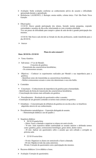  Avaliação: Serão avaliados conforme ao conhecimento prévio do assunto e dificuldade
  apresentada durante o aprendizado.
 Referências: LAURENCE, J. Biologia: ensino médio, volume único. 1ªed- São Paulo: Nova
  Geração.


 Observações:
  13/10/10: Houve grande participação dos alunos, fazendo muitas perguntas, expondo
  curiosidades e assuntos do dia-a-dia, relacionando-os com a temática abordada.
  Tive um pouco de dificuldade para cumprir o plano de aula devido à grande participação dos
  mesmos.

   15/10/10: Não houve aula devido ao feriado do dia dos professores, sendo transferida para o
   dia 20/10/10.

 Anexos



                                    Plano de aula semanal 2
Data: 20/10/10 e 22/10/10

 Tema: Genética

 Sub-temas: -1ª Lei de Mendel;
             -Conceitos de genética;
   -Transmissão das características hereditárias;
   - Os cromossomos sexuais.

 Objetivos: - Conhecer os experimentos realizados por Mendel e sua importância para a
  genética;
  - Identificar como são transmitidas as características hereditárias;
  - Definir cromossomos sexuais e como eles determinam o sexo dos bebês.

 Conteúdos

 Conceituais: - Conhecimento da importância da genética para a humanidade;
- Identificação da forma de transmissão das características hereditárias;
- Conceituação dos termos mais utilizados em genética.

 Procedimentais: - Resolução de questionário sobre o assunto;
- Construção de um glossário contendo os termos mais comuns em genética.

 Atitudinais: - Conscientização da influência da genética no seu dia-a-dia e os benefícios
   adquiridos através do seu conhecimento.

 Procedimentos metodológicos: - Exposição dialogada do assunto.
    - Demonstração didática ( uso do quadro )


 Sequência didática:
       20/10/10 quarta-feira:
      - 10min: Fazer a chamada e organizar os alunos em semi-círculo.
      - 70 min: Aula expositiva dando continuidade ao assunto anterior e definindo termos
      como: genética, genes, cromossomos homólogos, genes alelos, dentre outros.
      - 20 min: Aplicar um questionário sobre o assunto que será cobrado e corrigido na
      próxima aula.

           22/10/10 sexta-feira:

        - 10 min: Organizar os alunos em semicírculo e fazer a chamada.
        - 40 min: Rápida revisão das aulas anteriores.
        50 min: Correção do questionário com a participação dos mesmos.

 Recursos didáticos: Livro didático e lousa.

 Avaliação: Correção do questionário.
 