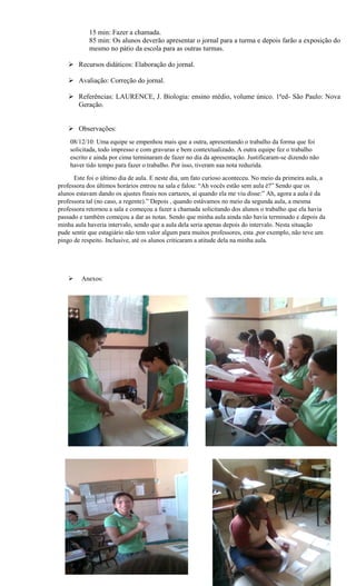 15 min: Fazer a chamada.
            85 min: Os alunos deverão apresentar o jornal para a turma e depois farão a exposição do
            mesmo no pátio da escola para as outras turmas.

     Recursos didáticos: Elaboração do jornal.

     Avaliação: Correção do jornal.

     Referências: LAURENCE, J. Biologia: ensino médio, volume único. 1ªed- São Paulo: Nova
      Geração.


     Observações:
    08/12/10: Uma equipe se empenhou mais que a outra, apresentando o trabalho da forma que foi
    solicitada, todo impresso e com gravuras e bem contextualizado. A outra equipe fez o trabalho
    escrito e ainda por cima terminaram de fazer no dia da apresentação. Justificaram-se dizendo não
    haver tido tempo para fazer o trabalho. Por isso, tiveram sua nota reduzida.

      Este foi o último dia de aula. E neste dia, um fato curioso aconteceu. No meio da primeira aula, a
professora dos últimos horários entrou na sala e falou: “Ah vocês estão sem aula é?” Sendo que os
alunos estavam dando os ajustes finais nos cartazes, aí quando ela me viu disse:” Ah, agora a aula é da
professora tal (no caso, a regente).” Depois , quando estávamos no meio da segunda aula, a mesma
professora retornou a sala e começou a fazer a chamada solicitando dos alunos o trabalho que ela havia
passado e também começou a dar as notas. Sendo que minha aula ainda não havia terminado e depois da
minha aula haveria intervalo, sendo que a aula dela seria apenas depois do intervalo. Nesta situação
pude sentir que estagiário não tem valor algum para muitos professores, esta ,por exemplo, não teve um
pingo de respeito. Inclusive, até os alunos criticaram a atitude dela na minha aula.




        Anexos:
 