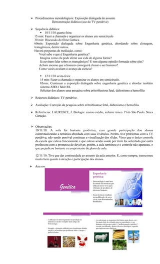  Procedimentos metodológicos: Exposição dialogada do assunto
             Demonstração didática (uso da TV pendrive)

 Sequência didática:
        10/11/10 quarta-feira:
  15 min: Fazer a chamada e organizar os alunos em semicírculo
  30 min: Discussão do filme Gattaca
  60min: Exposição dialogada sobre Engenharia genética, abordando sobre clonagem,
  transgênicos, dentre outros.
  Haverá perguntas de mediação, como:
      Você sabe o que é Engenharia genética?
       Imagina como ela pode afetar sua vida de alguma forma?
       Já ouviram falar sobre os transgênicos? E tem alguma opinião formada sobre eles?
      Acham mesmo que o homem conseguirá clonar o ser humano?
      Como vocês avaliam o avanço da ciência?

        12/11/10 sexta-feira:
       15 min: Fazer a chamada e organizar os alunos em semicírculo.
       85min: Continuar a exposição dialogada sobre engenharia genética e abordar também
       sistema ABO e fator Rh.
       Solicitar dos alunos uma pesquisa sobre eritroblastose fetal, daltonismo e hemofilia

 Recursos didáticos: TV pendrive.

 Avaliação: Correção da pesquisa sobre eritroblastose fetal, daltonismo e hemofilia.

 Referências: LAURENCE, J. Biologia: ensino médio, volume único. 1ªed- São Paulo: Nova
  Geração.


 Observações:
  10/11/10: A aula foi bastante produtiva, com grande participação dos alunos
  contextualizando a temática abordada com suas vivências. Porém, tive problemas com a TV
  pendrive, não sendo possível continuar a visualização dos slides. Visto que o único controle
  da escola que estava funcionando e que estava sendo usado por mim foi solicitado por outra
  professora com a promessa de devolver, porém, a aula terminou e o controle não apareceu, o
  que prejudicou bastante o cumprimento do plano de aula.

   12/11/10: Tive que dar continuidade ao assunto da aula anterior. E, como sempre, transcorreu
   muito bem quanto à atenção e participação dos alunos.

 Anexos:
 