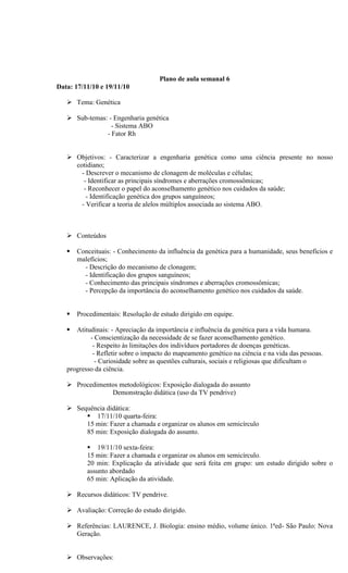 Plano de aula semanal 6
Data: 17/11/10 e 19/11/10

    Tema: Genética

    Sub-temas: - Engenharia genética
                 - Sistema ABO
               - Fator Rh


    Objetivos: - Caracterizar a engenharia genética como uma ciência presente no nosso
     cotidiano;
       - Descrever o mecanismo de clonagem de moléculas e células;
        - Identificar as principais síndromes e aberrações cromossômicas;
        - Reconhecer o papel do aconselhamento genético nos cuidados da saúde;
         - Identificação genética dos grupos sanguíneos;
       - Verificar a teoria de alelos múltiplos associada ao sistema ABO.



    Conteúdos

      Conceituais: - Conhecimento da influência da genética para a humanidade, seus benefícios e
       malefícios;
         - Descrição do mecanismo de clonagem;
         - Identificação dos grupos sanguíneos;
         - Conhecimento das principais síndromes e aberrações cromossômicas;
         - Percepção da importância do aconselhamento genético nos cuidados da saúde.


      Procedimentais: Resolução de estudo dirigido em equipe.

     Atitudinais: - Apreciação da importância e influência da genética para a vida humana.
           - Conscientização da necessidade de se fazer aconselhamento genético.
            - Respeito às limitações dos indivíduos portadores de doenças genéticas.
            - Refletir sobre o impacto do mapeamento genético na ciência e na vida das pessoas.
             - Curiosidade sobre as questões culturais, sociais e religiosas que dificultam o
   progresso da ciência.

    Procedimentos metodológicos: Exposição dialogada do assunto
                Demonstração didática (uso da TV pendrive)

    Sequência didática:
         17/11/10 quarta-feira:
        15 min: Fazer a chamada e organizar os alunos em semicírculo
        85 min: Exposição dialogada do assunto.

           19/11/10 sexta-feira:
          15 min: Fazer a chamada e organizar os alunos em semicírculo.
          20 min: Explicação da atividade que será feita em grupo: um estudo dirigido sobre o
          assunto abordado
          65 min: Aplicação da atividade.

    Recursos didáticos: TV pendrive.

    Avaliação: Correção do estudo dirigido.

    Referências: LAURENCE, J. Biologia: ensino médio, volume único. 1ªed- São Paulo: Nova
     Geração.


    Observações:
 