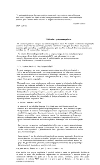 "O sentimento de culpa algema o espírito e quanto mais esses evoluem mais sofrimentos
lhes causa. Enquanto não sobrevier uma sentença de absolvição seremos réus diante de nós
mesmos, pois o tribunal divino funciona na própria consciência de cada um."

                                                                                   Salvador Gentille
    BOA SORTE!




                                              Polialelia e grupos sanguíneos

 Os caracteres genéticos até agora são controlados por dois alelos. Por exemplo, no albinismo um gene (A),
determina pele normal e o seu alelo (a), determina a anomalia. Na pelagem das cobaias, um gene (L),
determina pêlo arrepiado e seu alelo (1), determina pêlo liso. Nas ervilhas, R determina sementes com
superfície lisa e R com superfície rugosa, etc ..

      No entanto, determinado gene pode sofrer ao longo do tempo diversas mutações e originar
    diversos genes alelos. Assim um gene original (A), pode sofrer duas, três ou mais
    mutações diferentes e originar- uma série de múltiplos alelos que. controlam o mesmo
    caráter. Esse fenômeno é chamado de polialelia.


    TESTE PARA DETERMINAR O GRUPO SANGUÍNEO
"             ,


    É o teste para saber a que grupo' sanguíneo uma pessoa pertence, feito nos hospitais e
    clínicas por profissionais de saúde,  onde duas gotas de sangue são colocadas, cada uma-
    delas em uma extremidade de uma lâmina de microscopia e adiciona-se a uma gota soro
    c.9m aglutinina anti – A e a outra soro com aglutinina anti - B (o soro é a parte líquida do
    sangue, obtida após a coagulação).

    Misturando o soro com a gota de sangue pode-se ver quando há aglutinação das hemácias
    do sangue que está sendo analisado. Se elas tiverem os dois aglutinogênios (sangue AB), a
    aglutinação ocorrera nas duas extremidades da lâmina, ou seja, onde houver soro anti - A
    (portador de aglutinina anti - A) e soro anti - B (portador de aglutinina anti - B). Se nas
    hemácias houver apenas aglutinogênio A ocorrera aglutinação no soro .anti - A. Se
    apresentarem aglutinogênio B ocorrerá aglutinação _no soro anti - B. Se não houver
    aglutinação em nenhuma das extremidades da lâmina, as hemácias não. possuem
    aglutinogênios e o sangue é do tipo O.

     ACIDENDES NAS TRANSFUSÕES

     Se o sangue de um indivíduo do grupo A for doado a um indivíduo do grupo B, as
     hemácias A do doador serão aglutinadas pelas aglutininas anti - A do plasma do receptor.
     Os aglomerados de hemácias obstruem pequenos vasos sanguíneos e causam problemas
     circulatórios. Algum tempo depois, essas hemácias são destruídas por, glóbulos brancos e
     liberam a hemoglobina e outros produtos no plasma. Com isso, pode ocorrer desde uma .
     pequena reação alérgica até lesões renais graves (causadas pelos produtos liberados) e
     morte. O mesmo ocorre se um indivíduo do grupo B doar sangue a um indivíduo.do grupo
     A.                                                  '

      Teoricamente, em pequenas transfusões (até meio litro mais ou menos), as aglutininas do
      doador se diluem muito no volume total de sangue.do receptor.: e sua concentração não
      deveria causar aglutinação. O problema maior seria a aglutinação das hemácias do doador
      pelo plasma do receptor.

      Como o grupo O não têm aglutinogênio nas hemácias, pequenas quantidades desse tipo de
      sangue poderiam teoricamente ser doadas a qualquer receptor. Por isso pessoas do grupo
      O são chamadas de doadores universais. De modo semelhante, teoricamente, pessoas do
      grupo AB, por não terem aglutininas, aceitariam pequenas transfusões de.qualquer tipo
      de sangue, sendo chamadas de receptores universais.

    GRUPOS SANGUÍNEOS E EXCLUSÃO DE PATERNIDADE

    Com análise dos grupos sanguíneos é possível esclarecer casos de paternidade duvidosa.ou
    de troca de bebês em maternidade. Dependendo das circunstâncias é possível provar que
    determinado indivíduo não pode ser o pai de uma criança. Entretanto, apenas pelos grupos
    sanguíneos do sistema ABO nunca se pode provar que um homem é, de fato pai de uma
    criança, mesmo que seja.
 