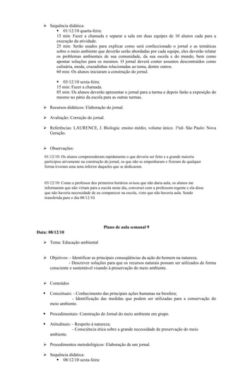 Sequência didática:
         01/12/10 quarta-feira:
        15 min: Fazer a chamada e separar a sala em duas equipes de 10 alunos cada para a
        execução da atividade.
        25 min: Serão usados para explicar como será confeccionado o jornal e as temáticas
        sobre o meio ambiente que deverão serão abordadas por cada equipe, eles deverão relatar
        os problemas ambientais de sua comunidade, da sua escola e do mundo, bem como
        apontar soluções para os mesmos. O jornal deverá conter assuntos descontraídos como
        culinária, moda, cruzadinhas relacionadas ao tema, dentre outros.
        60 min: Os alunos iniciaram a construção do jornal.

            03/12/10 sexta-feira:
           15 min: Fazer a chamada.
           85 min: Os alunos deverão apresentar o jornal para a turma e depois farão a exposição do
           mesmo no pátio da escola para as outras turmas.

    Recursos didáticos: Elaboração do jornal.

    Avaliação: Correção do jornal.

    Referências: LAURENCE, J. Biologia: ensino médio, volume único. 1ªed- São Paulo: Nova
     Geração.


    Observações:
    01/12/10: Os alunos compreenderam rapidamente o que deveria ser feito e a grande maioria
    participou ativamente na construção do jornal, os que não se empenharam e fizeram de qualquer
    forma tiveram uma nota inferior daqueles que se dedicaram.


    03/12/10: Como o professor dos primeiros horários avisou que não daria aula, os alunos me
    informaram que não viriam para a escola neste dia, conversei com a professora regente e ela disse
    que não haveria necessidade de eu comparecer na escola, visto que não haveria aula. Sendo
    transferida para o dia 08/12/10.




                                        Plano de aula semanal 9
Data: 08/12/10

    Tema: Educação ambiental


    Objetivos: - Identificar as principais conseqüências da ação do homem na natureza.
               - Descrever soluções para que os recursos naturais possam ser utilizados de forma
     consciente e sustentável visando à preservação do meio ambiente.


    Conteúdos

      Conceituais: - Conhecimento das principais ações humanas na biosfera;
                   - Identificação das medidas que podem ser utilizadas para a conservação do
       meio ambiente.

      Procedimentais: Construção do Jornal do meio ambiente em grupo.

      Atitudinais: - Respeito à natureza;
                    - Consciência ética sobre a grande necessidade de preservação do meio
       ambiente.

    Procedimentos metodológicos: Elaboração de um jornal.

    Sequência didática:
         08/12/10 sexta-feira:
 