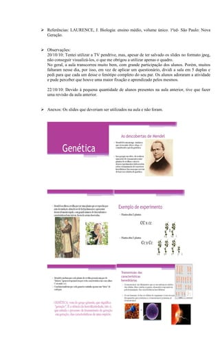  Referências: LAURENCE, J. Biologia: ensino médio, volume único. 1ªed- São Paulo: Nova
  Geração.


 Observações:
  20/10/10: Tentei utilizar a TV pendrive, mas, apesar de ter salvado os slides no formato jpeg,
  não conseguir visualizá-los, o que me obrigou a utilizar apenas o quadro.
  No geral, a aula transcorreu muito bem, com grande participação dos alunos. Porém, muitos
  faltaram nesse dia, por isso, em vez de aplicar um questionário, dividi a sala em 5 duplas e
  pedi para que cada um desse o fenótipo completo do seu par. Os alunos adoraram a atividade
  e pude perceber que houve uma maior fixação e aprendizado pelos mesmos.

   22/10/10: Devido à pequena quantidade de alunos presentes na aula anterior, tive que fazer
   uma revisão da aula anterior.


 Anexos: Os slides que deveriam ser utilizados na aula e não foram.
 
