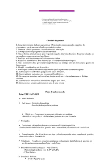 Glossário de genética

1. Gene: denominação dada ao segmento de DNA situado em uma posição específica do
cromossomo, que é responsável pela expressão do caráter.
2. Genética: ciência que estuda a hereditariedade e a variação.
3. Genótipo: constituição genética de um indivíduo.
4. Alelos: formas alternativas do gene responsáveis pelos diferentes fenótipos do caráter situadas no
mesmo loco, em cromossomos homólogos.
5. Fenótipo: as diferentes expressões de um dado caráter.
6. Recessivo: denominação dada ao alelo que só se expressa em homozigose.
7. Alelo Dominante: alelo que se expressa produzindo seu fenótipo tanto em homozigose quanto em
heterozigose.
8. Mendel: comsiderado o pai da genética.
9. Homólogos: cromossomos morfologicamente iguais e portadores dos mesmos genes.
10. Heterozigóticos: indivíduos que possuem alelos diferentes.
11. Homozigóticos: indivíduos que possuem alelos idênticos.
12. Cromossomo: estrutura nucleoprotéica situada no núcleo e observada durante as divisões
celulares.
13. Características hereditárias: transmitidas de pais para filhos.
14. Cromossomos sexuais: determinam o sexo de uma pessoa.



                                      Plano de aula semanal 3
   Data:27/10/10 e 29/10/10

    Tema: Genética

    Sub-temas: -Conceitos de genética
                 -Introdução à engenharia genética



        Objetivos: - Conhecer os termos mais utilizados em genética;
       - Identificar a importância e influência da genética no nosso dia-a-dia.

   Conteúdos

    Conceituais: - Conceituação dos termos mais utilizados em genética;
   - Conhecimento da influência da genética para a humanidade, seus benefícios e malefícios.
   .

    Procedimentais: - Participação em um jogo realizado em equipe sobre conceitos de genética;
   - Discussão sobre o filme Gattaca.

    Atitudinais: - Fixação dos conceitos genéticos e conhecimento da influência da genética no
      seu dia-a-dia com os seus benefícios e malefícios.

   Procedimentos metodológicos: - Jogo didático;
      - Demonstração didática (uso da TV e DVD);
      - Filme Gattaca.

   Sequência didática:
         27/10/10 quarta-feira:
 