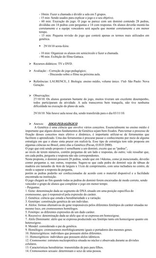 - 10min: Fazer a chamada e dividir a sala em 5 grupos.
           - 15 min: Sendo usados para explicar o jogo e o seu objetivo.
           - 60 min: Execução do jogo. O jogo se parece com um dominó contendo 28 pedras,
           divididas em 14 pedras com perguntas e 14 com respostas. Os alunos deverão montá-las
           corretamente e a equipe vencedora será aquela que montar corretamente e em menor
           tempo.
           - 15 min: Pequena revisão do jogo que conterá apenas os termos mais utilizados em
           genética.

              29/10/10 sexta-feira:

           - 10 min: Organizar os alunos em semicírculo e fazer a chamada.
           - 90 min: Exibição do filme Gattaca.

   Recursos didáticos: TV e DVD.

   Avaliação: - Correção do jogo pedagógico;
                - Discussão sobre o filme na próxima aula.

   Referências: LAURENCE, J. Biologia: ensino médio, volume único. 1ªed- São Paulo: Nova
    Geração.


   Observações:
    27/10/10: Os alunos gostaram bastante do jogo, muitos tiveram um excelente desempenho,
    todos participaram da atividade. A aula transcorreu bem tranquila, não tive nenhuma
    dificuldade na execução do plano de aula.

      29/10/10: Não houve aula nesse dia, sendo transferida para o dia 03/11/10.


    Anexos:        JOGO PEDAGÓGICO
        A Genética é uma ciência que envolve vários conceitos. Essencialmente no ensino médio é
importante que alguns desses fundamentos de Genética sejam bem fixados. Para tornar o processo de
fixação desses conceitos mais efetivo e dinâmico, é importante utilizar-se de ferramentas que
facilitem o aprendizado. Uma das ferramentas é procurar passar o conhecimento por meio de alguma
estratégia em que o aluno sinta prazer em realizá-la. Esse tipo de estratégia tem sido proposta em
algumas ciências no Brasil, entre elas a Genética (Pavan, O.H.O 2000).
O jogo que está sendo proposto é semelhante a um dominó, exceto que as “pedras”,
ao invés de terem números, contêm perguntas de um lado e respostas, do outro; vale ressaltar que,
em cada pedra, pergunta e resposta não são correspondentes.
Nesta proposta, o dominó possuirá 28 pedras, sendo que em 14destas, como já mencionado, deverão
conter perguntas e, nas outras, respostas. Sugere-se que cada pedra do dominó seja de tábuas de
madeira em tamanho de 4cm de largura x 11cm de comprimento, com uma rachadura no centro, de
modo a separar a resposta da pergunta,
porém as pedras poderão ser confeccionadas de acordo com o material disponível e a facilidade
encontrada na instituição.
O jogo chegará ao fim quando todas as pedras do dominó forem encaixadas de modo correto, sendo
vencedor o grupo de alunos que completar o jogo em menor tempo.
- Perguntas:
1. Gene: denominação dada ao segmento de DNA situado em uma posição específica do
cromossomo, que é responsável pela expressão do caráter.
2. Genética: ciência que estuda a hereditariedade e a variação.
3. Genótipo: constituição genética de um indivíduo.
4. Alelos: formas alternativas do gene responsáveis pelos diferentes fenótipos do caráter situadas no
mesmo loco, em cromossomos homólogos.
5. Fenótipo: as diferentes expressões de um dado caráter.
6. Recessivo: denominação dada ao alelo que só se expressa em homozigose.
7. Alelo Dominante: alelo que se expressa produzindo seu fenótipo tanto em homozigose quanto em
heterozigose.
8. Mendel: comsiderado o pai da genética.
9. Homólogos: cromossomos morfologicamente iguais e portadores dos mesmos genes.
10. Heterozigóticos: indivíduos que possuem alelos diferentes.
11. Homozigóticos: indivíduos que possuem alelos idênticos.
12. Cromossomo: estrutura nucleoprotéica situada no núcleo e observada durante as divisões
celulares.
13. Características hereditárias: transmitidas de pais para filhos.
14. Cromossomos sexuais: determinam o sexo de uma pessoa.
 