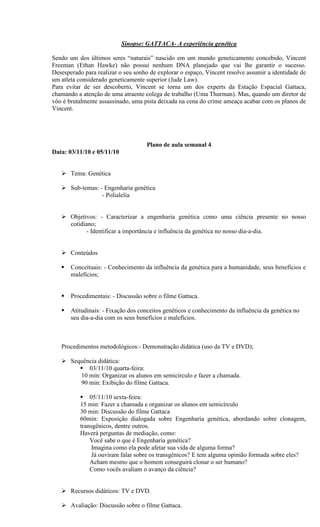 Sinopse: GATTACA- A experiência genética

Sendo um dos últimos seres “naturais” nascido em um mundo geneticamente concebido, Vincent
Freeman (Ethan Hawke) não possui nenhum DNA planejado que vai lhe garantir o sucesso.
Desesperado para realizar o seu sonho de explorar o espaço, Vincent resolve assumir a identidade de
um atleta considerado geneticamente superior (Jude Law).
Para evitar de ser descoberto, Vincent se torna um dos experts da Estação Espacial Gattaca,
chamando a atenção de uma atraente colega de trabalho (Uma Thurman). Mas, quando um diretor de
vôo é brutalmente assassinado, uma pista deixada na cena do crime ameaça acabar com os planos de
Vincent.




                                    Plano de aula semanal 4
Data: 03/11/10 e 05/11/10


    Tema: Genética

    Sub-temas: - Engenharia genética
                 - Polialelia


    Objetivos: - Caracterizar a engenharia genética como uma ciência presente no nosso
     cotidiano;
            - Identificar a importância e influência da genética no nosso dia-a-dia.


    Conteúdos

      Conceituais: - Conhecimento da influência da genética para a humanidade, seus benefícios e
       malefícios;


      Procedimentais: - Discussão sobre o filme Gattaca.

      Atitudinais: - Fixação dos conceitos genéticos e conhecimento da influência da genética no
       seu dia-a-dia com os seus benefícios e malefícios.



   Procedimentos metodológicos:- Demonstração didática (uso da TV e DVD);

    Sequência didática:
         03/11/10 quarta-feira:
        10 min: Organizar os alunos em semicírculo e fazer a chamada.
        90 min: Exibição do filme Gattaca.

            05/11/10 sexta-feira:
           15 min: Fazer a chamada e organizar os alunos em semicírculo
           30 min: Discussão do filme Gattaca
           60min: Exposição dialogada sobre Engenharia genética, abordando sobre clonagem,
           transgênicos, dentre outros.
           Haverá perguntas de mediação, como:
               Você sabe o que é Engenharia genética?
                Imagina como ela pode afetar sua vida de alguma forma?
                Já ouviram falar sobre os transgênicos? E tem alguma opinião formada sobre eles?
               Acham mesmo que o homem conseguirá clonar o ser humano?
               Como vocês avaliam o avanço da ciência?


    Recursos didáticos: TV e DVD.

    Avaliação: Discussão sobre o filme Gattaca.
 