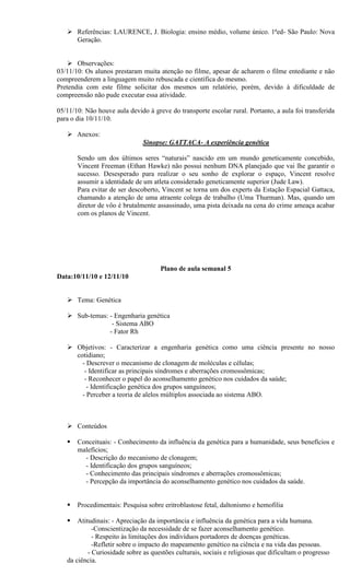  Referências: LAURENCE, J. Biologia: ensino médio, volume único. 1ªed- São Paulo: Nova
     Geração.


     Observações:
03/11/10: Os alunos prestaram muita atenção no filme, apesar de acharem o filme entediante e não
compreenderem a linguagem muito rebuscada e científica do mesmo.
Pretendia com este filme solicitar dos mesmos um relatório, porém, devido à dificuldade de
compreensão não pude executar essa atividade.

05/11/10: Não houve aula devido à greve do transporte escolar rural. Portanto, a aula foi transferida
para o dia 10/11/10.

    Anexos:
                               Sinopse: GATTACA- A experiência genética

       Sendo um dos últimos seres “naturais” nascido em um mundo geneticamente concebido,
       Vincent Freeman (Ethan Hawke) não possui nenhum DNA planejado que vai lhe garantir o
       sucesso. Desesperado para realizar o seu sonho de explorar o espaço, Vincent resolve
       assumir a identidade de um atleta considerado geneticamente superior (Jude Law).
       Para evitar de ser descoberto, Vincent se torna um dos experts da Estação Espacial Gattaca,
       chamando a atenção de uma atraente colega de trabalho (Uma Thurman). Mas, quando um
       diretor de vôo é brutalmente assassinado, uma pista deixada na cena do crime ameaça acabar
       com os planos de Vincent.




                                     Plano de aula semanal 5
Data:10/11/10 e 12/11/10


    Tema: Genética

    Sub-temas: - Engenharia genética
                 - Sistema ABO
                - Fator Rh

    Objetivos: - Caracterizar a engenharia genética como uma ciência presente no nosso
     cotidiano;
       - Descrever o mecanismo de clonagem de moléculas e células;
        - Identificar as principais síndromes e aberrações cromossômicas;
        - Reconhecer o papel do aconselhamento genético nos cuidados da saúde;
         - Identificação genética dos grupos sanguíneos;
       - Perceber a teoria de alelos múltiplos associada ao sistema ABO.



    Conteúdos

      Conceituais: - Conhecimento da influência da genética para a humanidade, seus benefícios e
       malefícios;
         - Descrição do mecanismo de clonagem;
         - Identificação dos grupos sanguíneos;
         - Conhecimento das principais síndromes e aberrações cromossômicas;
         - Percepção da importância do aconselhamento genético nos cuidados da saúde.


      Procedimentais: Pesquisa sobre eritroblastose fetal, daltonismo e hemofilia

      Atitudinais: - Apreciação da importância e influência da genética para a vida humana.
             -Conscientização da necessidade de se fazer aconselhamento genético.
             - Respeito às limitações dos indivíduos portadores de doenças genéticas.
             -Refletir sobre o impacto do mapeamento genético na ciência e na vida das pessoas.
           - Curiosidade sobre as questões culturais, sociais e religiosas que dificultam o progresso
   da ciência.
 