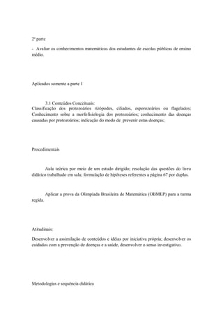 2ª parte

- Avaliar os conhecimentos matemáticos dos estudantes de escolas públicas de ensino
médio.




Aplicados somente a parte 1



        3.1 Conteúdos Conceituais:
Classificação dos protozoários rizópodes, ciliados, esporozoários ou flagelados;
Conhecimento sobre a morfofisiologia dos protozoários; conhecimento das doenças
causadas por protozoários; indicação do modo de prevenir estas doenças;




Procedimentais



       Aula teórica por meio de um estudo dirigido; resolução das questões do livro
didático trabalhado em sala; formulação de hipóteses referentes a página 67 por duplas.



          Aplicar a prova da Olimpíada Brasileira de Matemática (OBMEP) para a turma
regida.




Atitudinais:

Desenvolver a assimilação de conteúdos e idéias por iniciativa própria; desenvolver os
cuidados com a prevenção de doenças e a saúde, desenvolver o senso investigativo.




Metodologias e sequência didática
 