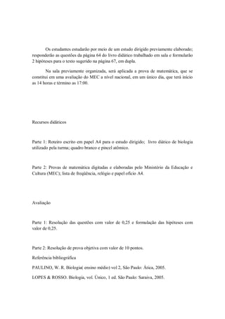 Os estudantes estudarão por meio de um estudo dirigido previamente elaborado;
responderão as questões da página 64 do livro didático trabalhado em sala e formularão
2 hipóteses para o texto sugerido na página 67, em dupla.

        Na sala previamente organizada, será aplicada a prova de matemática, que se
constitui em uma avaliação do MEC a nível nacional, em um único dia, que terá início
as 14 horas e término as 17:00.




Recursos didáticos



Parte 1: Roteiro escrito em papel A4 para o estudo dirigido; livro diático de biologia
utilizado pela turma; quadro branco e pincel atômico.



Parte 2: Provas de matemática digitadas e elaboradas pelo Ministério da Educação e
Cultura (MEC); lista de freqüência, relógio e papel ofício A4.




Avaliação



Parte 1: Resolução das questões com valor de 0,25 e formulação das hipóteses com
valor de 0,25.



Parte 2: Resolução de prova objetiva com valor de 10 pontos.

Referência bibliográfica

PAULINO, W. R. Biologia( ensino médio) vol 2, São Paulo: Ática, 2005.

LOPES & ROSSO. Biologia, vol. Único, 1 ed. São Paulo: Saraiva, 2005.
 