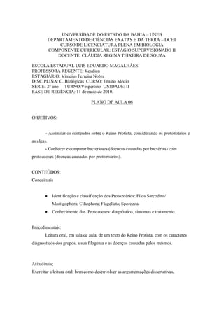 UNIVERSIDADE DO ESTADO DA BAHIA – UNEB
            DEPARTAMENTO DE CIÊNCIAS EXATAS E DA TERRA – DCET
                 CURSO DE LICENCIATURA PLENA EM BIOLOGIA
            COMPONENTE CURRICULAR: ESTÁGIO SUPERVISIONADO II
                DOCENTE: CLÁUDIA REGINA TEIXEIRA DE SOUZA

ESCOLA ESTADUAL LUIS EDUARDO MAGALHÃES
PROFESSORA REGENTE: Keydian
ESTAGIÁRIO: Vinicius Ferreira Nobre
DISCIPLINA: C. Biológicas CURSO: Ensino Médio
SÉRIE: 2° ano TURNO:Vespertino UNIDADE: II
FASE DE REGÊNCIA: 11 de maio de 2010.

                                   PLANO DE AULA 06


OBJETIVOS:


        - Assimilar os conteúdos sobre o Reino Protista, considerando os protozoários e
as algas.
       - Conhecer e comparar bacterioses (doenças causadas por bactérias) com
protozooses (doenças causadas por protozoários).


CONTEÚDOS:
Conceituais


            Identificação e classificação dos Protozoários: Filos Sarcodina/
             Mastigophora; Ciliophora; Flagellata; Sporozoa.
            Conhecimento das. Protozooses: diagnóstico, sintomas e tratamento.


Procedimentais:
       Leitura oral, em sala de aula, de um texto do Reino Protista, com os caracteres
diagnósticos dos grupos, a sua filogenia e as doenças causadas pelos mesmos.



Atitudinais;
Exercitar a leitura oral; bem como desenvolver as argumentações dissertativas,
 