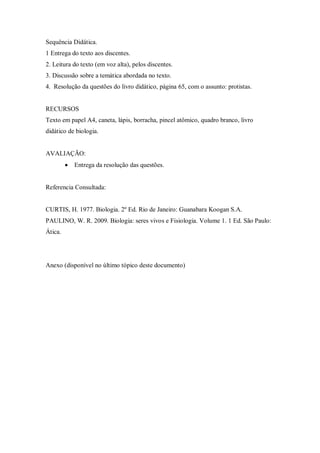 Sequência Didática.
1 Entrega do texto aos discentes.
2. Leitura do texto (em voz alta), pelos discentes.
3. Discussão sobre a temática abordada no texto.
4. Resolução da questões do livro didático, página 65, com o assunto: protistas.


RECURSOS
Texto em papel A4, caneta, lápis, borracha, pincel atômico, quadro branco, livro
didático de biologia.


AVALIAÇÃO:
            Entrega da resolução das questões.


Referencia Consultada:


CURTIS, H. 1977. Biologia. 2º Ed. Rio de Janeiro: Guanabara Koogan S.A.
PAULINO, W. R. 2009. Biologia: seres vivos e Fisiologia. Volume 1. 1 Ed. São Paulo:
Ática.




Anexo (disponível no último tópico deste documento)
 